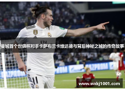 曼城首个世俱杯对手卡萨布兰卡维达德与背后神秘之城的传奇故事